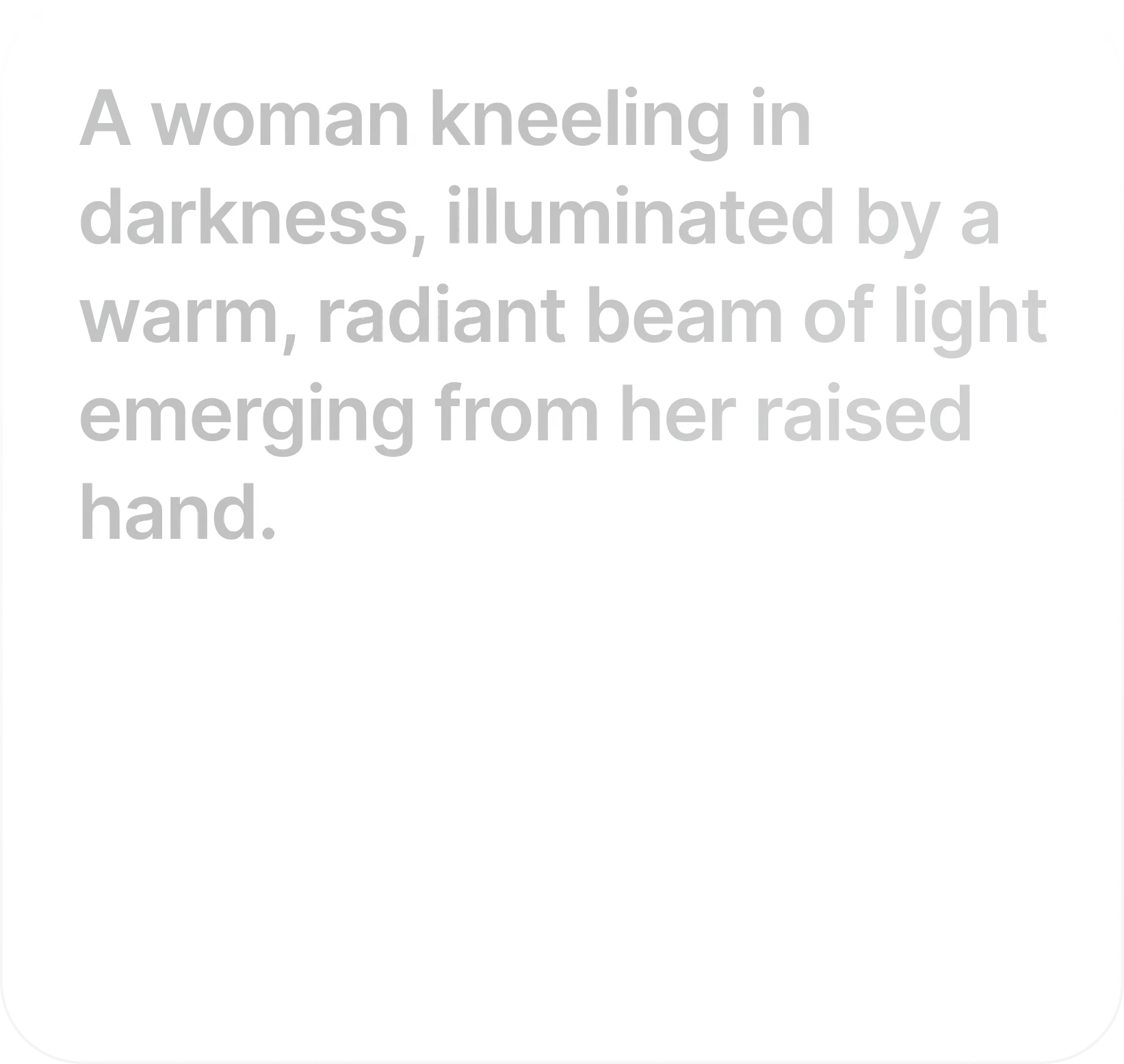 Write Your Prompt: Type a prompt. Model understands the physics, lighting, and emotional intent of your scene